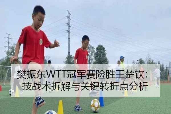 樊振东WTT冠军赛险胜王楚钦：技战术拆解与关键转折点分析