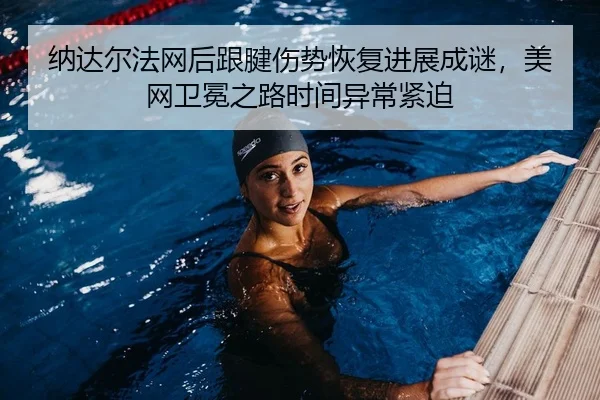 纳达尔法网后跟腱伤势恢复进展成谜，美网卫冕之路时间异常紧迫